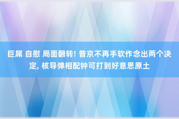 巨屌 自慰 局面翻转! 普京不再手软作念出两个决定， 核导弹相配钟可打到好意思原土