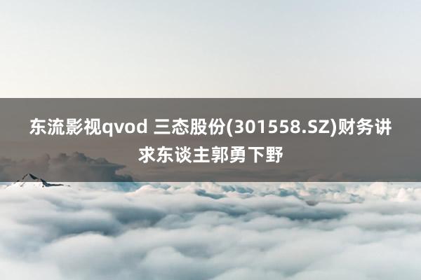 东流影视qvod 三态股份(301558.SZ)财务讲求东谈主郭勇下野