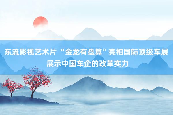 东流影视艺术片 “金龙有盘算”亮相国际顶级车展 展示中国车企的改革实力