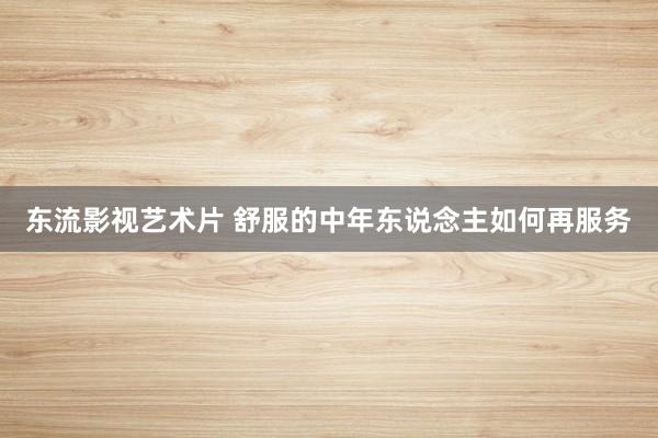 东流影视艺术片 舒服的中年东说念主如何再服务