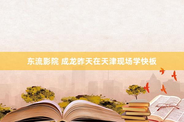 东流影院 成龙昨天在天津现场学快板
