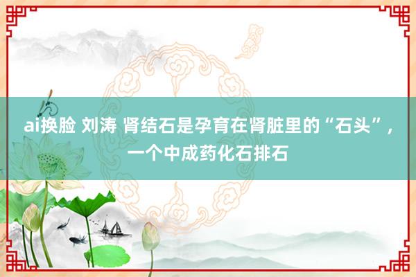 ai换脸 刘涛 肾结石是孕育在肾脏里的“石头”,一个中成药化石排石