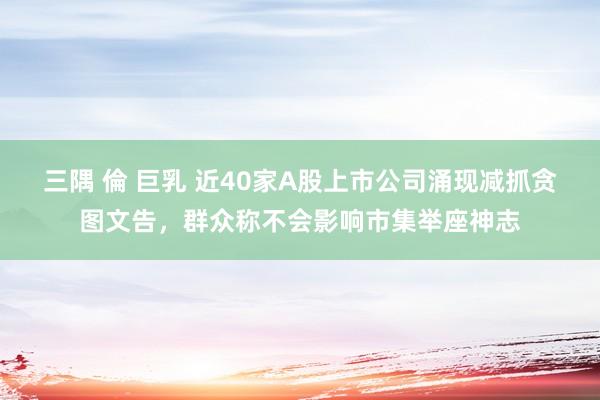 三隅 倫 巨乳 近40家A股上市公司涌现减抓贪图文告，群众称不会影响市集举座神志