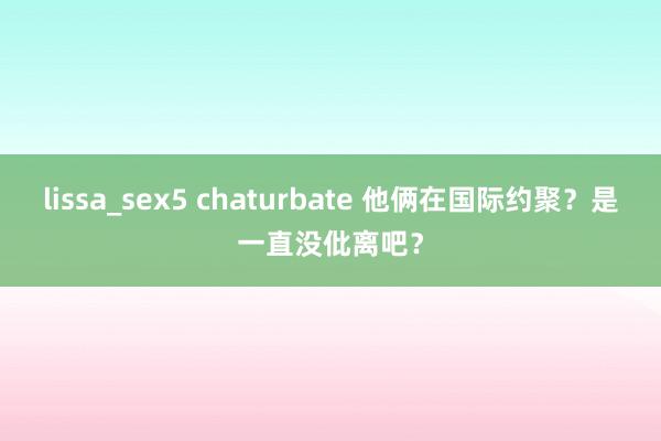 lissa_sex5 chaturbate 他俩在国际约聚？是一直没仳离吧？
