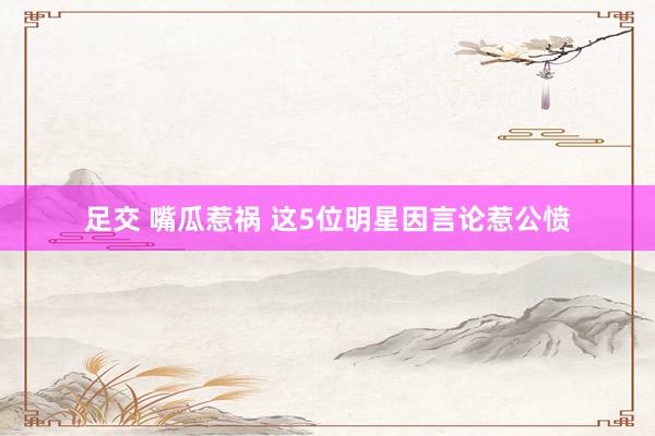 足交 嘴瓜惹祸 这5位明星因言论惹公愤