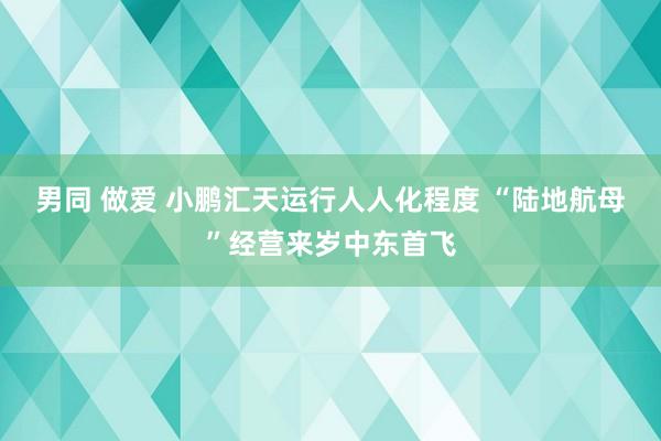 男同 做爱 小鹏汇天运行人人化程度 “陆地航母”经营来岁中东首飞