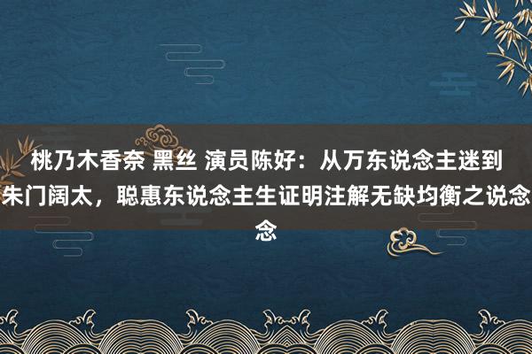 桃乃木香奈 黑丝 演员陈好：从万东说念主迷到朱门阔太，聪惠东说念主生证明注解无缺均衡之说念