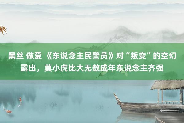 黑丝 做爱 《东说念主民警员》对“叛变”的空幻露出，莫小虎比大无数成年东说念主齐强