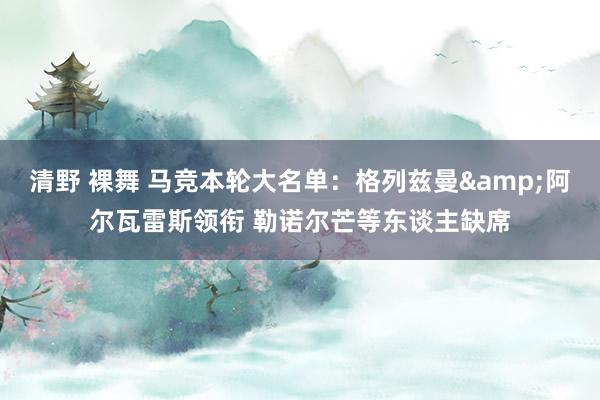 清野 裸舞 马竞本轮大名单:格列兹曼&阿尔瓦雷斯领衔 勒诺尔芒等东谈主缺席