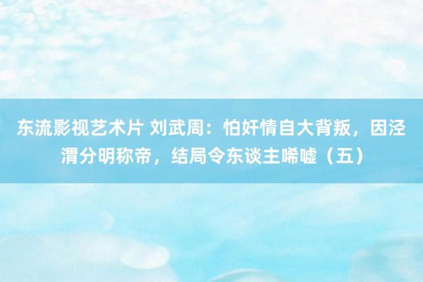 东流影视艺术片 刘武周：怕奸情自大背叛，因泾渭分明称帝，结局令东谈主唏嘘（五）