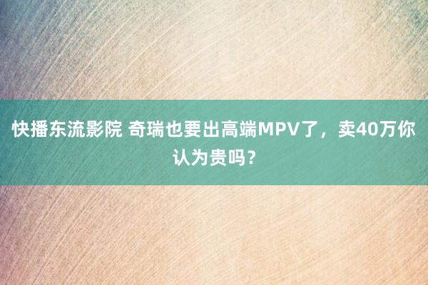 快播东流影院 奇瑞也要出高端MPV了，卖40万你认为贵吗？