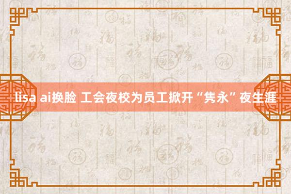 lisa ai换脸 工会夜校为员工掀开“隽永”夜生涯
