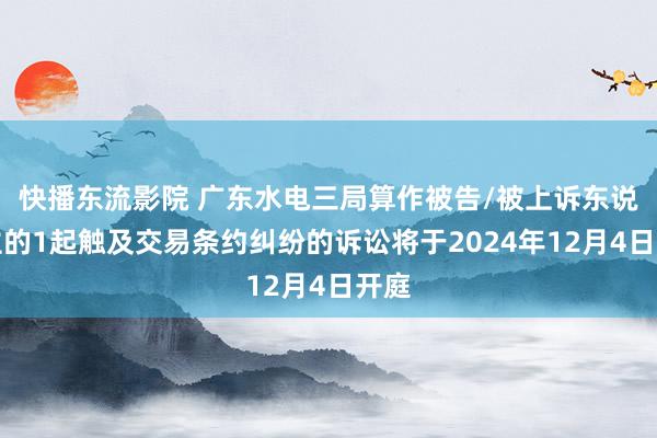 快播东流影院 广东水电三局算作被告/被上诉东说念主的1起触及交易条约纠纷的诉讼将于2024年12月4日开庭