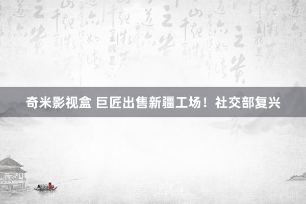 奇米影视盒 巨匠出售新疆工场！社交部复兴
