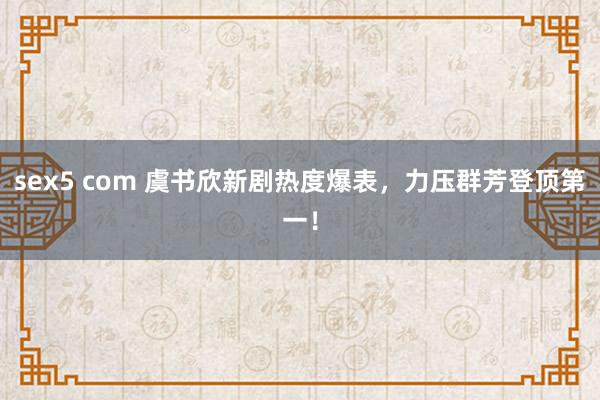 sex5 com 虞书欣新剧热度爆表，力压群芳登顶第一！