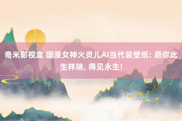 奇米影视盒 国漫女神火灵儿AI当代装壁纸: 愿你此生祥瑞， 得见永生!
