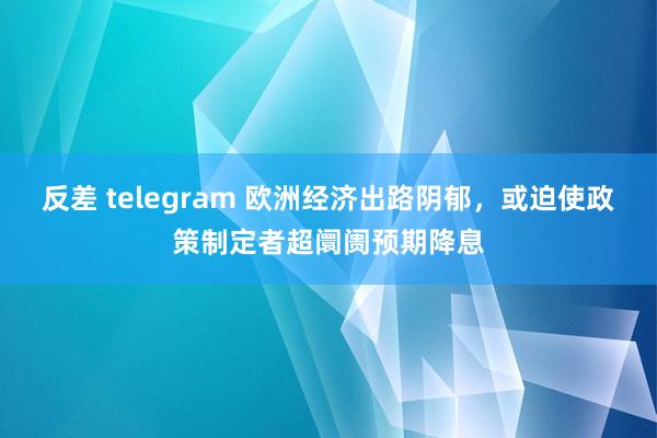 反差 telegram 欧洲经济出路阴郁，或迫使政策制定者超阛阓预期降息