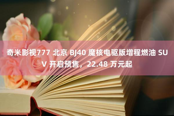 奇米影视777 北京 BJ40 魔核电驱版增程燃油 SUV 开启预售，22.48 万元起