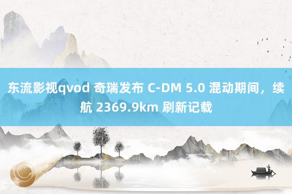 东流影视qvod 奇瑞发布 C-DM 5.0 混动期间，续航 2369.9km 刷新记载