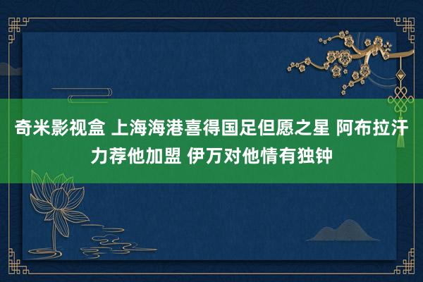 奇米影视盒 上海海港喜得国足但愿之星 阿布拉汗力荐他加盟 伊万对他情有独钟
