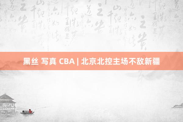 黑丝 写真 CBA | 北京北控主场不敌新疆