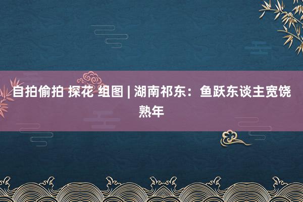 自拍偷拍 探花 组图 | 湖南祁东：鱼跃东谈主宽饶熟年