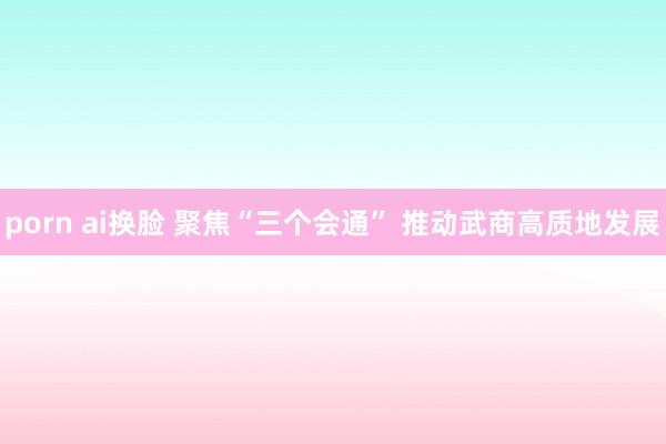porn ai换脸 聚焦“三个会通” 推动武商高质地发展