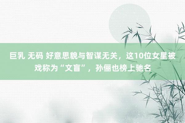 巨乳 无码 好意思貌与智谋无关，这10位女星被戏称为“文盲”，孙俪也榜上驰名