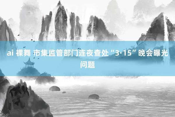 ai 裸舞 市集监管部门连夜查处“3·15”晚会曝光问题