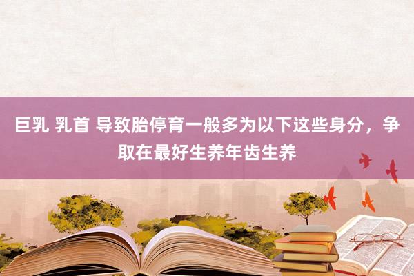 巨乳 乳首 导致胎停育一般多为以下这些身分，争取在最好生养年齿生养