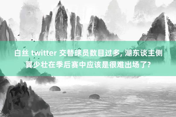白丝 twitter 交替球员数目过多， 湖东谈主侧翼少壮在季后赛中应该是很难出场了?