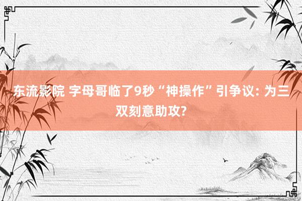 东流影院 字母哥临了9秒“神操作”引争议: 为三双刻意助攻?
