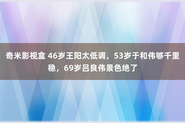 奇米影视盒 46岁王阳太低调，53岁于和伟够千里稳，69岁吕良伟景色绝了