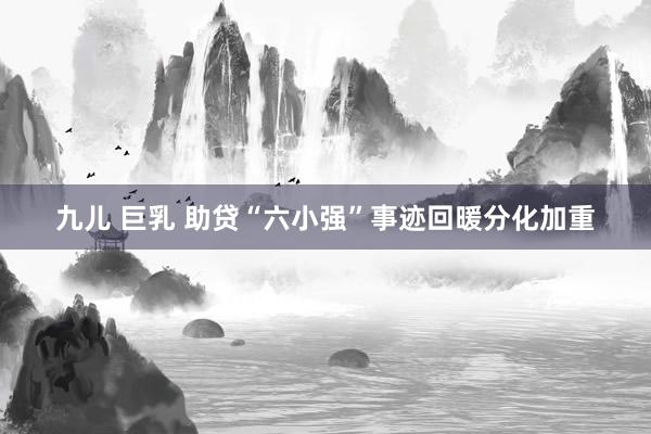 九儿 巨乳 助贷“六小强”事迹回暖分化加重