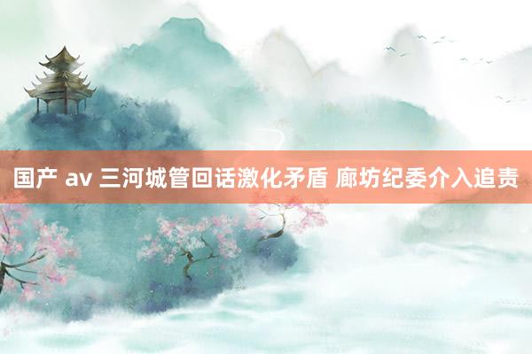 国产 av 三河城管回话激化矛盾 廊坊纪委介入追责