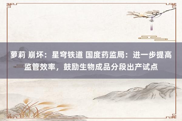 萝莉 崩坏：星穹铁道 国度药监局：进一步提高监管效率，鼓励生物成品分段出产试点