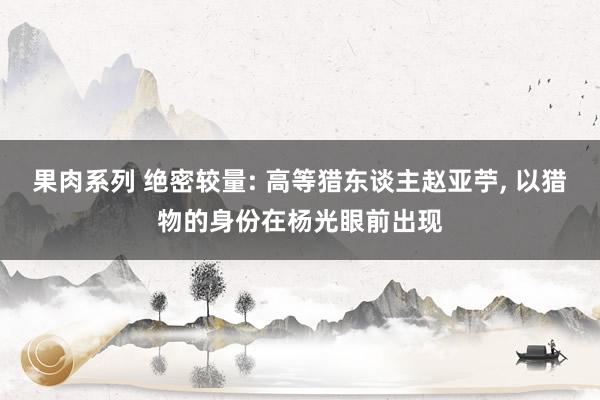 果肉系列 绝密较量: 高等猎东谈主赵亚苧， 以猎物的身份在杨光眼前出现