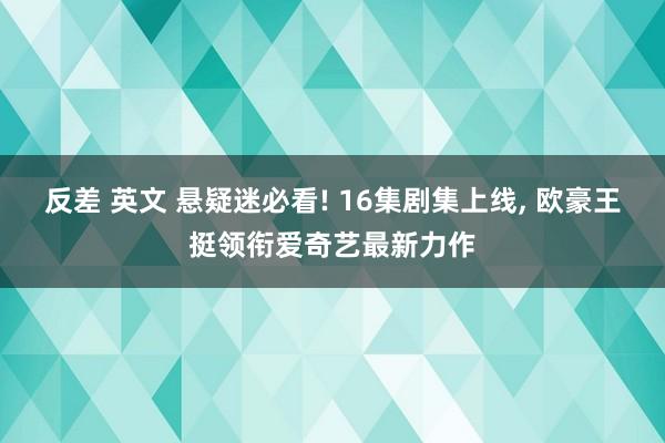 反差 英文 悬疑迷必看! 16集剧集上线， 欧豪王挺领衔爱奇艺最新力作