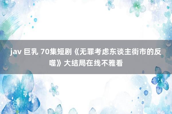 jav 巨乳 70集短剧《无罪考虑东谈主街市的反噬》大结局在线不雅看