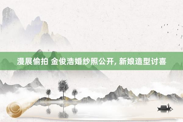 漫展偷拍 金俊浩婚纱照公开, 新娘造型讨喜