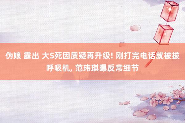 伪娘 露出 大S死因质疑再升级! 刚打完电话就被拔呼吸机, 范玮琪曝反常细节
