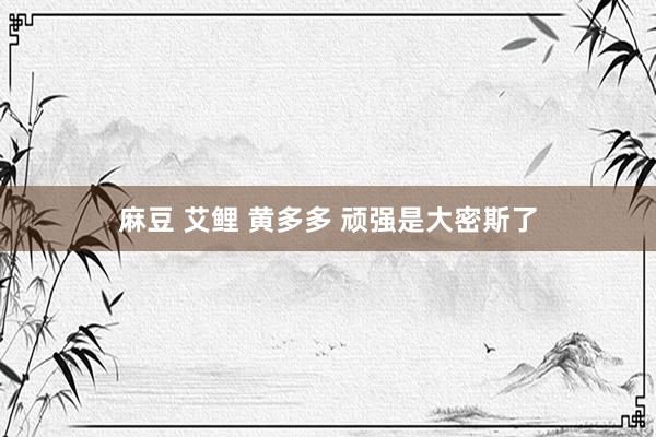 麻豆 艾鲤 黄多多 顽强是大密斯了