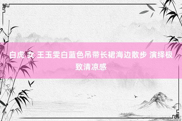 白虎 女 王玉雯白蓝色吊带长裙海边散步 演绎极致清凉感