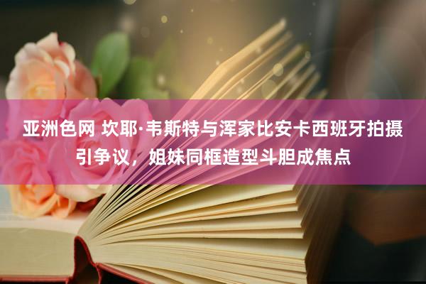 亚洲色网 坎耶·韦斯特与浑家比安卡西班牙拍摄引争议，姐妹同框造型斗胆成焦点