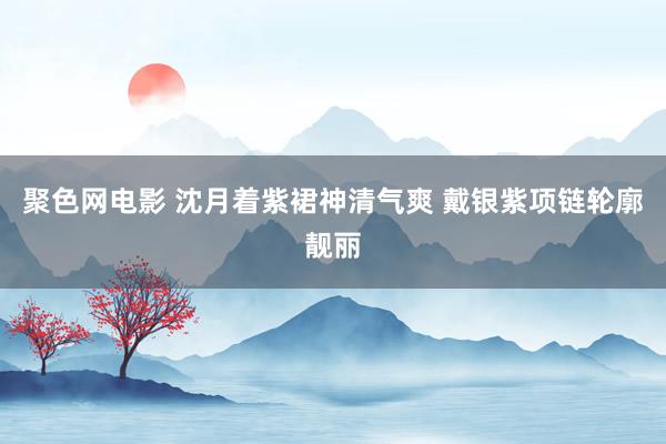 聚色网电影 沈月着紫裙神清气爽 戴银紫项链轮廓靓丽
