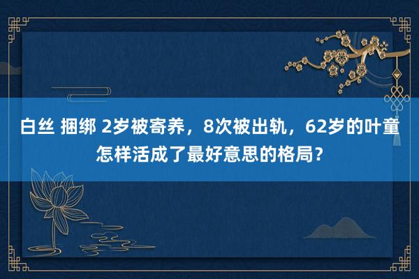白丝 捆绑 2岁被寄养，8次被出轨，62岁的叶童怎样活成了最好意思的格局？