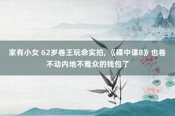 家有小女 62岁卷王玩命实拍， 《碟中谍8》也卷不动内地不雅众的钱包了