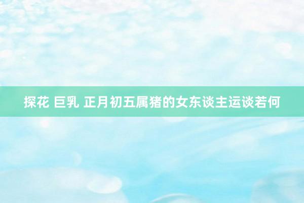 探花 巨乳 正月初五属猪的女东谈主运谈若何