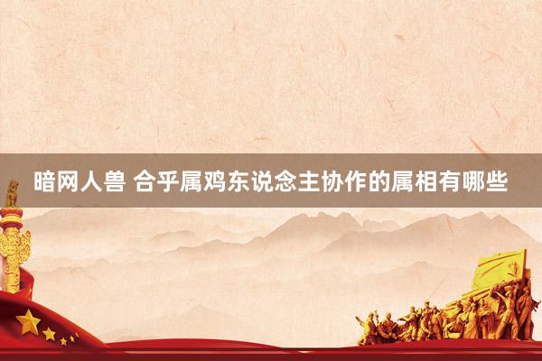 暗网人兽 合乎属鸡东说念主协作的属相有哪些