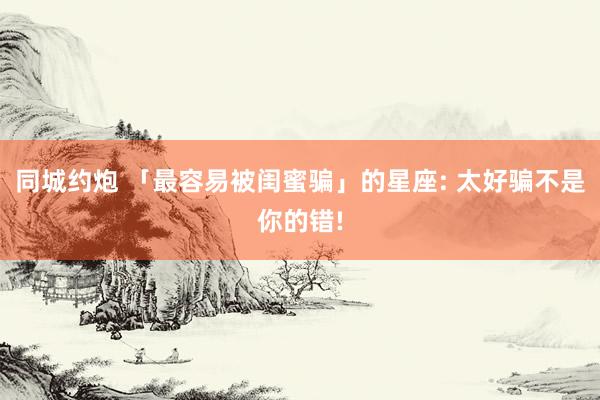 同城约炮 「最容易被闺蜜骗」的星座: 太好骗不是你的错!